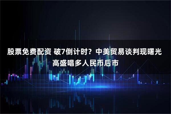 股票免费配资 破7倒计时？中美贸易谈判现曙光 高盛唱多人民币后市