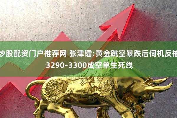 炒股配资门户推荐网 张津镭:黄金跳空暴跌后伺机反抽 3290-3300成空单生死线