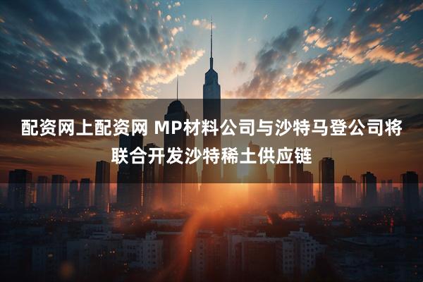 配资网上配资网 MP材料公司与沙特马登公司将联合开发沙特稀土供应链