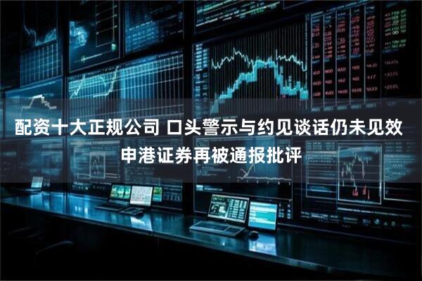 配资十大正规公司 口头警示与约见谈话仍未见效 申港证券再被通报批评