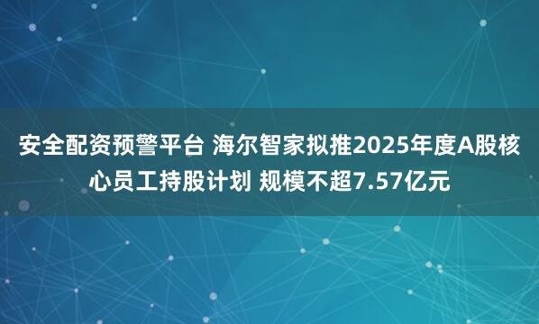 安全配资预警平台 海尔智家拟推2025年度A股核心员工持股计划 规模不超7.57亿元