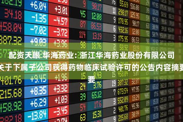 配资天眼 华海药业: 浙江华海药业股份有限公司关于下属子公司获得药物临床试验许可的公告内容摘要