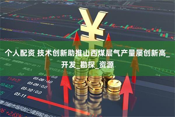 个人配资 技术创新助推山西煤层气产量屡创新高_开发_勘探_资源