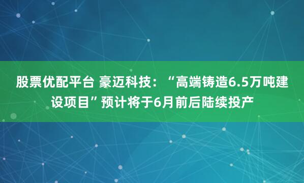 股票优配平台 豪迈科技：“高端铸造6.5万吨建设项目”预计将于6月前后陆续投产