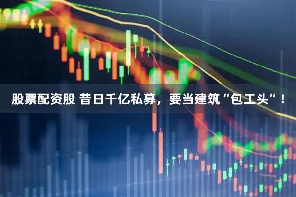 股票配资股 昔日千亿私募，要当建筑“包工头”！