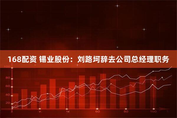 168配资 锡业股份：刘路坷辞去公司总经理职务