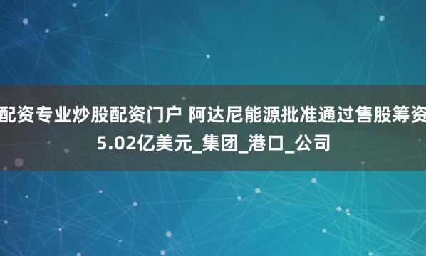 配资专业炒股配资门户 阿达尼能源批准通过售股筹资5.02亿美元_集团_港口_公司
