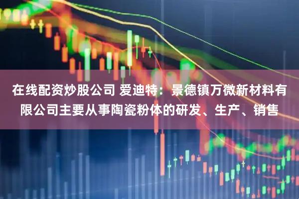 在线配资炒股公司 爱迪特：景德镇万微新材料有限公司主要从事陶瓷粉体的研发、生产、销售