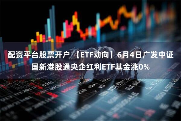 配资平台股票开户 【ETF动向】6月4日广发中证国新港股通央企红利ETF基金涨0%
