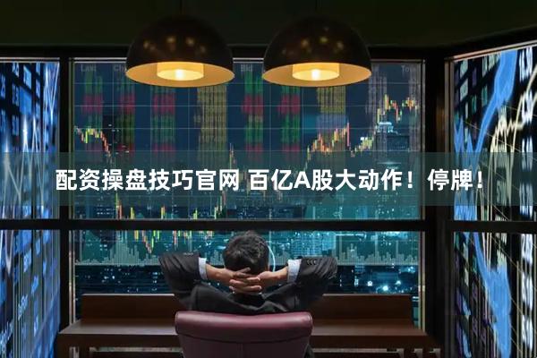 配资操盘技巧官网 百亿A股大动作！停牌！