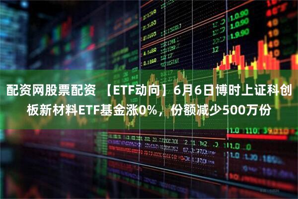 配资网股票配资 【ETF动向】6月6日博时上证科创板新材料ETF基金涨0%，份额减少500万份
