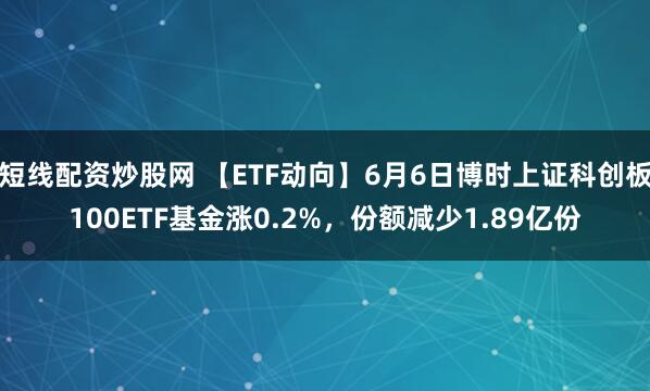 短线配资炒股网 【ETF动向】6月6日博时上证科创板100ETF基金涨0.2%，份额减少1.89亿份