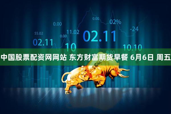 中国股票配资网网站 东方财富期货早餐 6月6日 周五