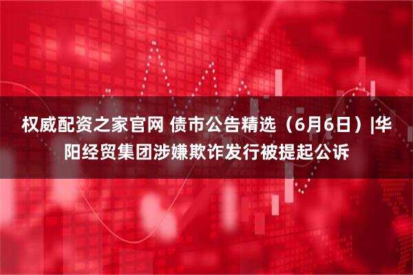 权威配资之家官网 债市公告精选（6月6日）|华阳经贸集团涉嫌欺诈发行被提起公诉