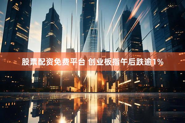 股票配资免费平台 创业板指午后跌逾1%