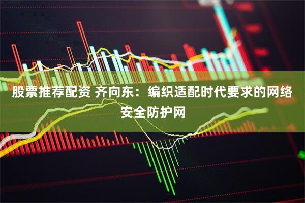 股票推荐配资 齐向东：编织适配时代要求的网络安全防护网