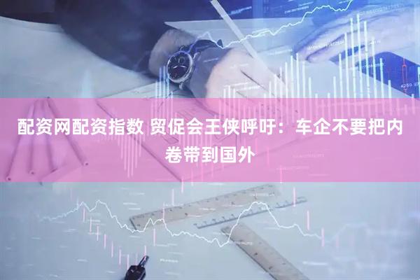 配资网配资指数 贸促会王侠呼吁：车企不要把内卷带到国外