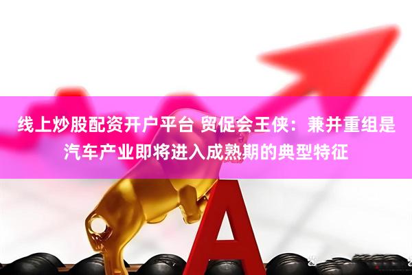 线上炒股配资开户平台 贸促会王侠：兼并重组是汽车产业即将进入成熟期的典型特征
