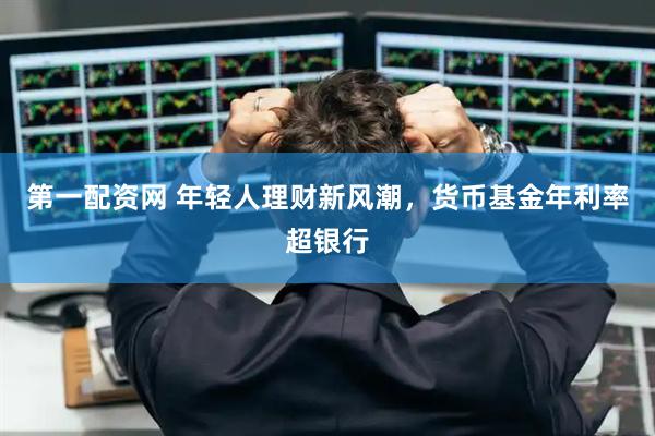 第一配资网 年轻人理财新风潮，货币基金年利率超银行