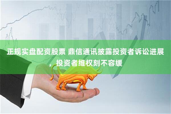 正规实盘配资股票 鼎信通讯披露投资者诉讼进展，投资者维权刻不容缓