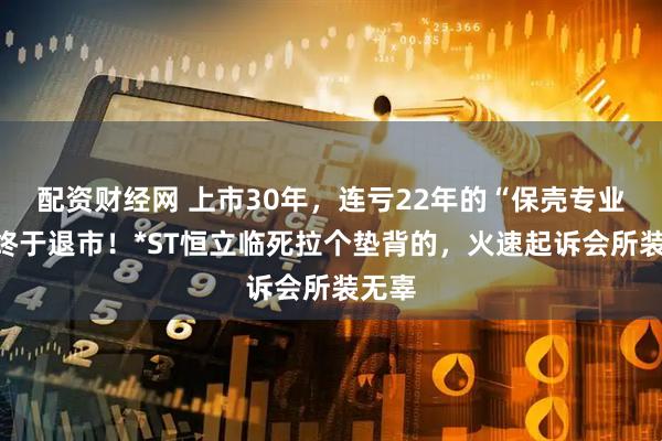 配资财经网 上市30年，连亏22年的“保壳专业户”终于退市！*ST恒立临死拉个垫背的，火速起诉会所装无辜