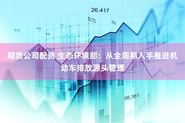 期货公司配资 生态环境部：从全周期入手推进机动车排放源头管理