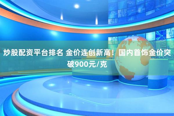 炒股配资平台排名 金价连创新高！国内首饰金价突破900元/克