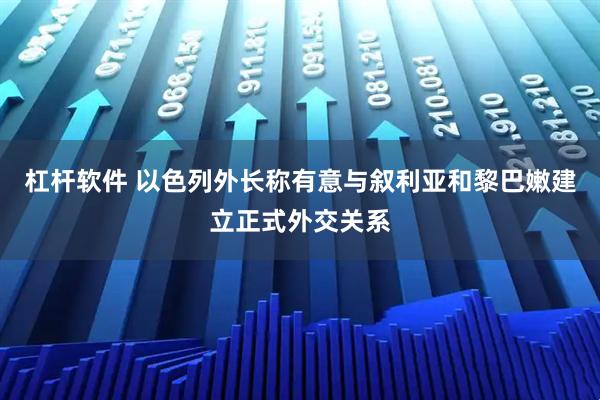 杠杆软件 以色列外长称有意与叙利亚和黎巴嫩建立正式外交关系