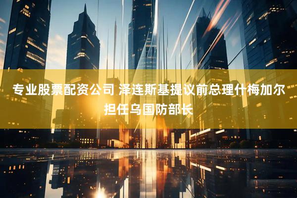 专业股票配资公司 泽连斯基提议前总理什梅加尔担任乌国防部长