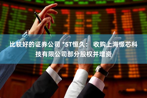 比较好的证券公司 *ST恒久： 收购上海憬芯科技有限公司部分股权并增资