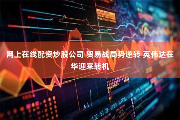 网上在线配资炒股公司 贸易战局势逆转 英伟达在华迎来转机