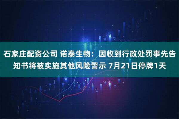 石家庄配资公司 诺泰生物：因收到行政处罚事先告知书将被实施其他风险警示 7月21日停牌1天
