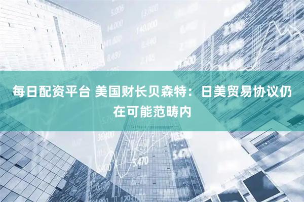 每日配资平台 美国财长贝森特：日美贸易协议仍在可能范畴内