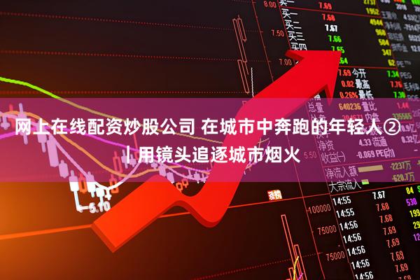 网上在线配资炒股公司 在城市中奔跑的年轻人② ｜用镜头追逐城市烟火