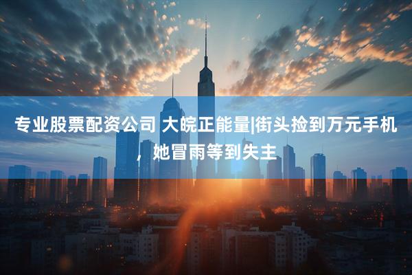 专业股票配资公司 大皖正能量|街头捡到万元手机，她冒雨等到失主