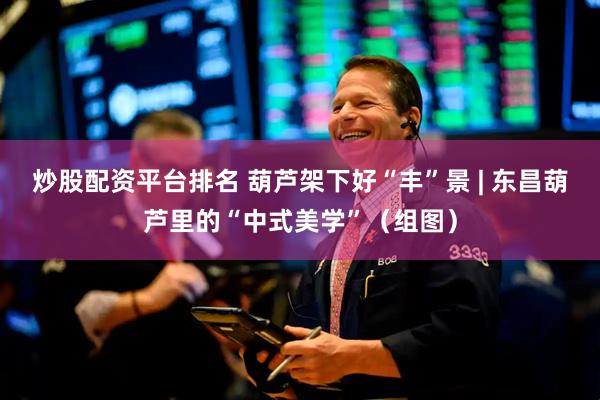 炒股配资平台排名 葫芦架下好“丰”景 | 东昌葫芦里的“中式美学”（组图）