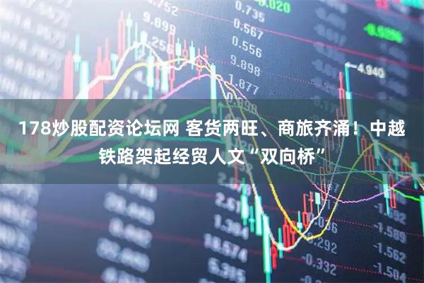 178炒股配资论坛网 客货两旺、商旅齐涌！中越铁路架起经贸人文“双向桥”