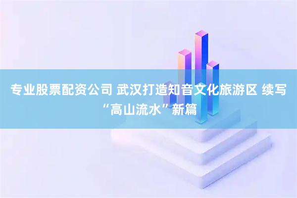 专业股票配资公司 武汉打造知音文化旅游区 续写“高山流水”新篇