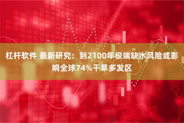 杠杆软件 最新研究：到2100年极端缺水风险或影响全球74%干旱多发区