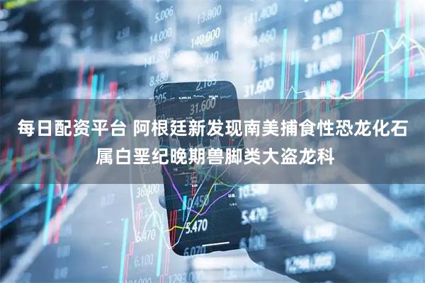 每日配资平台 阿根廷新发现南美捕食性恐龙化石 属白垩纪晚期兽脚类大盗龙科